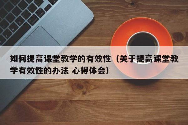 如何提高课堂教学的有效性(关于提高课堂教学有效性的办法 心得体会)