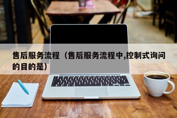 售后服务流程(售后服务流程中,控制式询问的目的是)