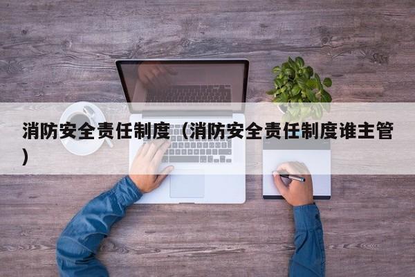 消防安全责任制度(消防安全责任制度谁主管)