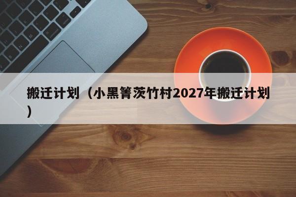 搬迁计划(小黑箐茨竹村2027年搬迁计划)